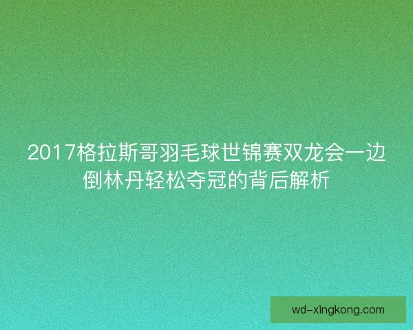 2017格拉斯哥羽毛球世锦赛双龙会一边倒林丹轻松夺冠的背后解析 2017格拉斯哥羽毛球世锦赛双龙会一边倒林丹轻松夺冠的背后解析