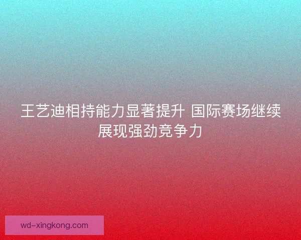 王艺迪相持能力显著提升 国际赛场继续展现强劲竞争力