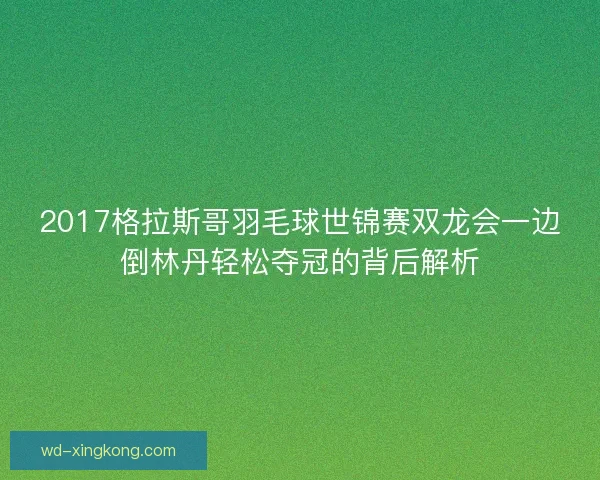 2017格拉斯哥羽毛球世锦赛双龙会一边倒林丹轻松夺冠的背后解析