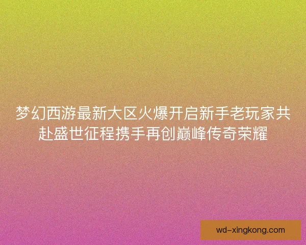 梦幻西游最新大区火爆开启新手老玩家共赴盛世征程携手再创巅峰传奇荣耀
