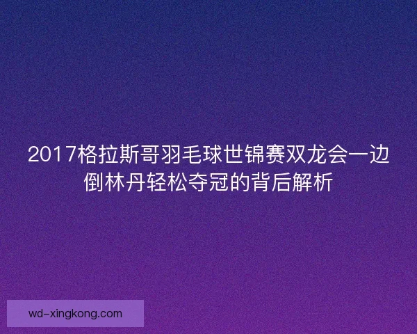 2017格拉斯哥羽毛球世锦赛双龙会一边倒林丹轻松夺冠的背后解析