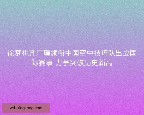 徐梦桃齐广璞领衔中国空中技巧队出战国际赛事 力争突破历史新高