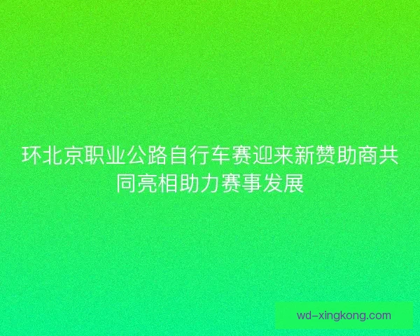 环北京职业公路自行车赛迎来新赞助商共同亮相助力赛事发展