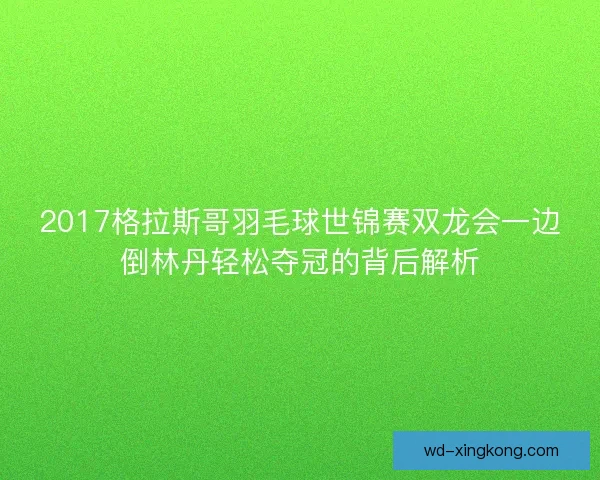 2017格拉斯哥羽毛球世锦赛双龙会一边倒林丹轻松夺冠的背后解析 2017格拉斯哥羽毛球世锦赛双龙会一边倒林丹轻松夺冠的背后解析