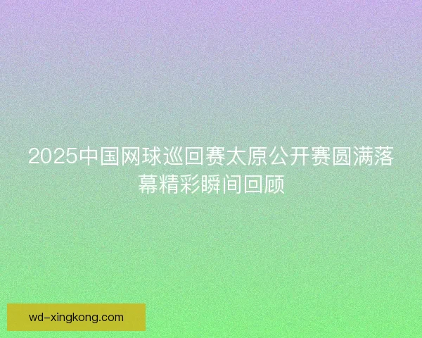 2025中国网球巡回赛太原公开赛圆满落幕精彩瞬间回顾 2025中国网球巡回赛太原公开赛圆满落幕精彩瞬间回顾